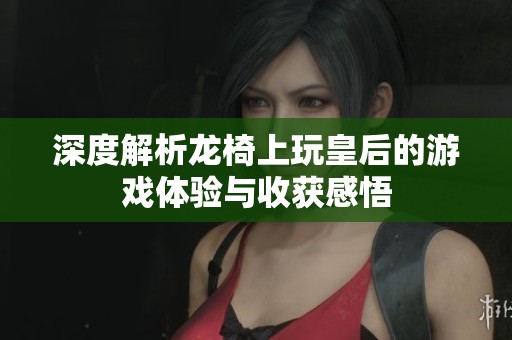 深度解析龙椅上玩皇后的游戏体验与收获感悟