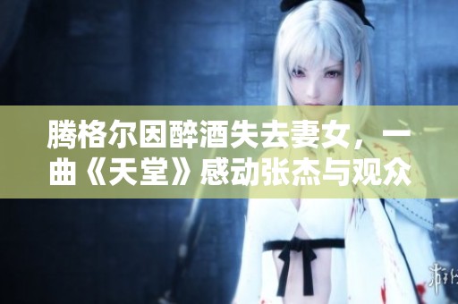 腾格尔因醉酒失去妻女，一曲《天堂》感动张杰与观众