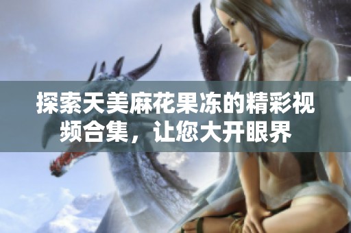 探索天美麻花果冻的精彩视频合集，让您大开眼界