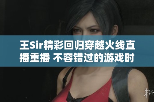 王Sir精彩回归穿越火线直播重播 不容错过的游戏时刻
