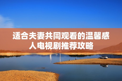 适合夫妻共同观看的温馨感人电视剧推荐攻略