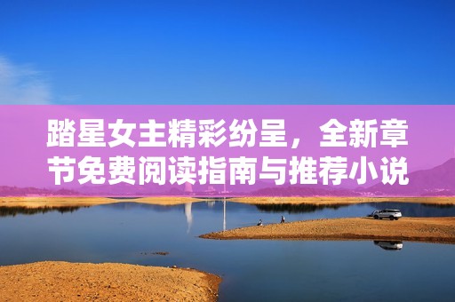 踏星女主精彩纷呈，全新章节免费阅读指南与推荐小说合集