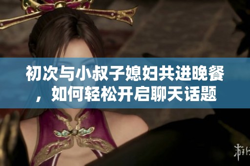 初次与小叔子媳妇共进晚餐，如何轻松开启聊天话题