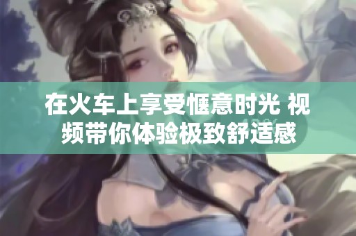 在火车上享受惬意时光 视频带你体验极致舒适感