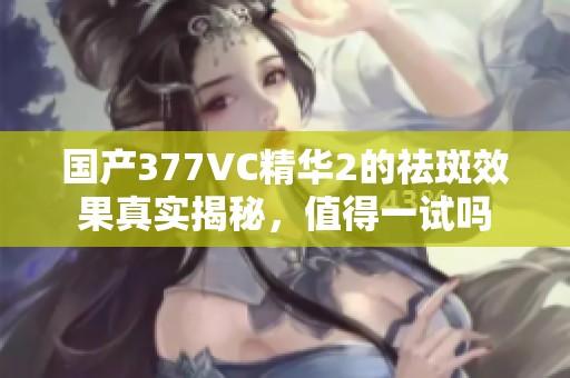 国产377VC精华2的祛斑效果真实揭秘，值得一试吗