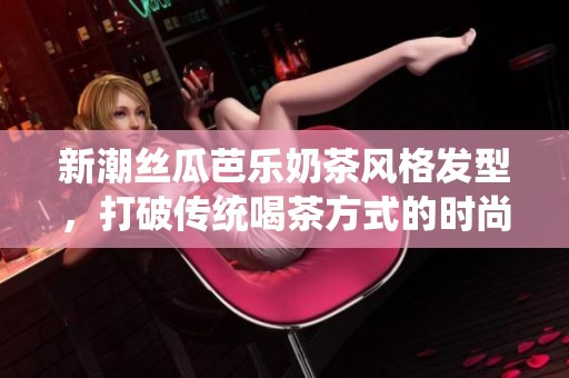 新潮丝瓜芭乐奶茶风格发型，打破传统喝茶方式的时尚选择