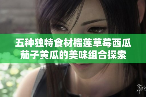 五种独特食材榴莲草莓西瓜茄子黄瓜的美味组合探索