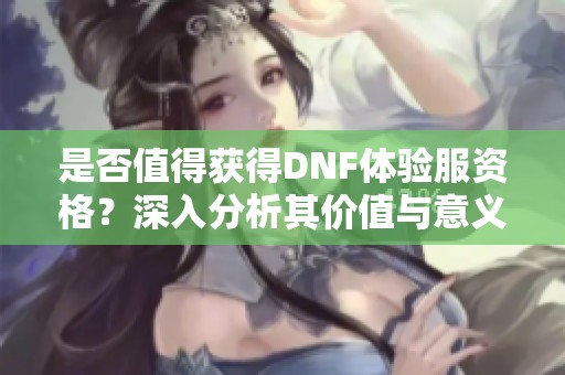 是否值得获得DNF体验服资格？深入分析其价值与意义