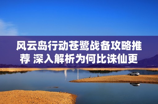 风云岛行动苍鹭战备攻略推荐 深入解析为何比诛仙更具趣味性