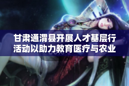 甘肃通渭县开展人才基层行活动以助力教育医疗与农业发展