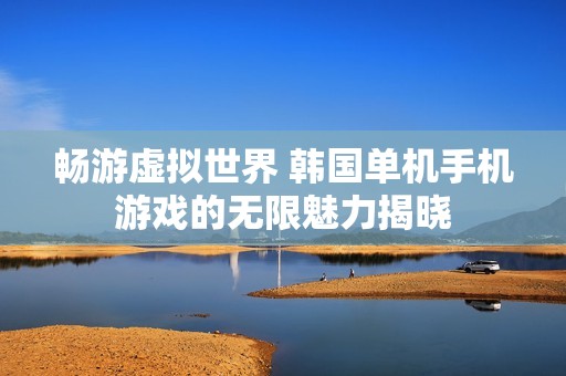 畅游虚拟世界 韩国单机手机游戏的无限魅力揭晓