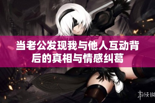 当老公发现我与他人互动背后的真相与情感纠葛