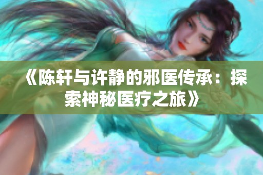 《陈轩与许静的邪医传承：探索神秘医疗之旅》