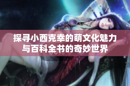 探寻小西克幸的萌文化魅力与百科全书的奇妙世界