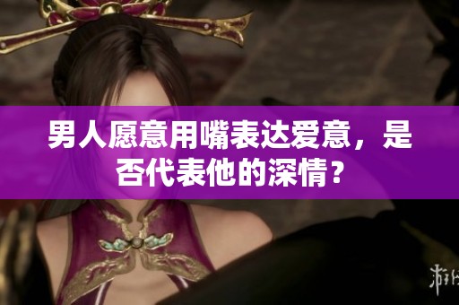 男人愿意用嘴表达爱意，是否代表他的深情？