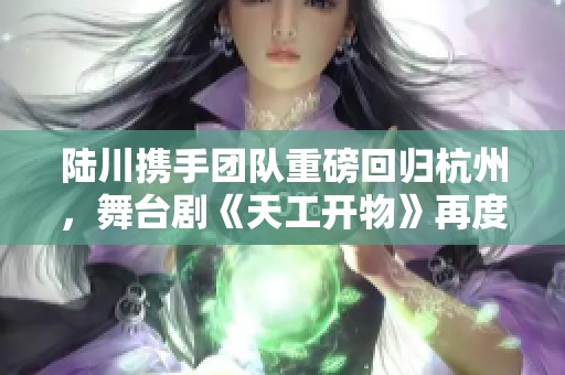 陆川携手团队重磅回归杭州，舞台剧《天工开物》再度揭幕