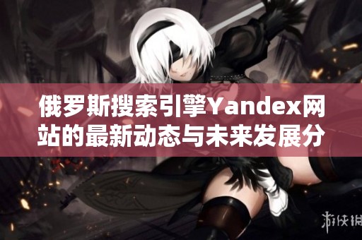 俄罗斯搜索引擎Yandex网站的最新动态与未来发展分析