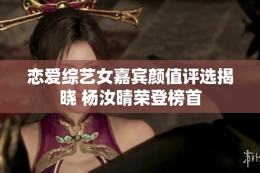 恋爱综艺女嘉宾颜值评选揭晓 杨汝晴荣登榜首
