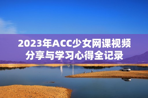 2023年ACC少女网课视频分享与学习心得全记录