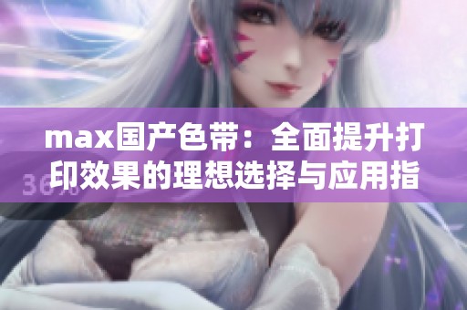 max国产色带：全面提升打印效果的理想选择与应用指南