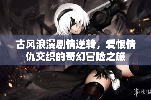古风浪漫剧情逆转，爱恨情仇交织的奇幻冒险之旅