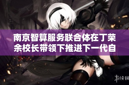 南京智算服务联合体在丁荣余校长带领下推进下一代自主网络技术发展