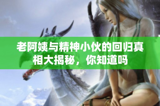 老阿姨与精神小伙的回归真相大揭秘，你知道吗