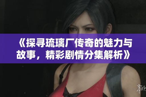 《探寻琉璃厂传奇的魅力与故事，精彩剧情分集解析》