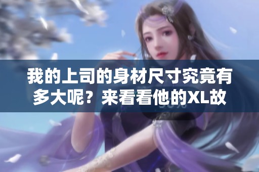 我的上司的身材尺寸究竟有多大呢？来看看他的XL故事！