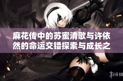 麻花传中的苏蜜清歌与许依然的命运交错探索与成长之旅