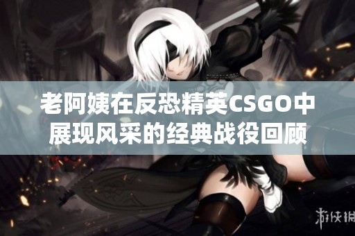老阿姨在反恐精英CSGO中展现风采的经典战役回顾