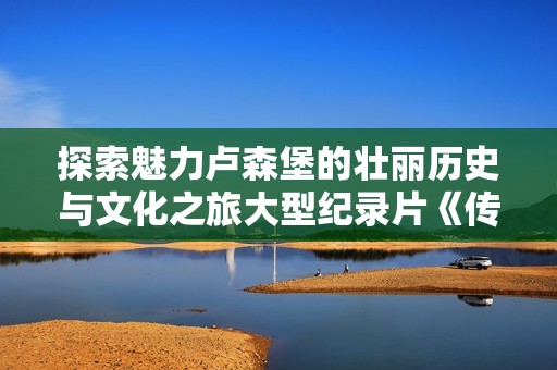 探索魅力卢森堡的壮丽历史与文化之旅大型纪录片《传奇卢森堡》