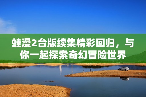蛙漫2台版续集精彩回归，与你一起探索奇幻冒险世界