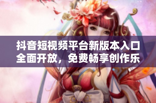 抖音短视频平台新版本入口全面开放，免费畅享创作乐趣