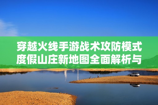 穿越火线手游战术攻防模式度假山庄新地图全面解析与攻略分享