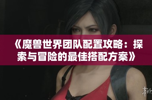《魔兽世界团队配置攻略：探索与冒险的最佳搭配方案》