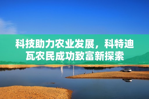 科技助力农业发展，科特迪瓦农民成功致富新探索