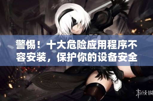 警惕！十大危险应用程序不容安装，保护你的设备安全