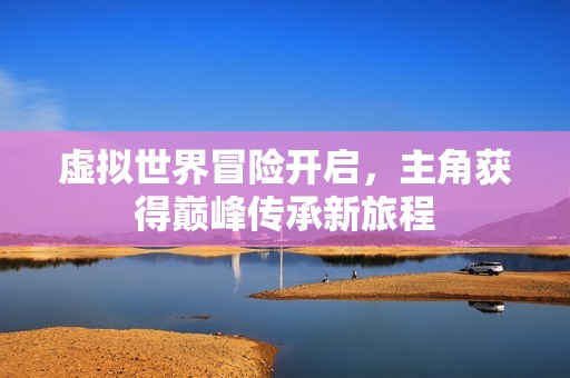 虚拟世界冒险开启，主角获得巅峰传承新旅程