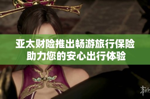 亚太财险推出畅游旅行保险 助力您的安心出行体验