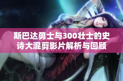 斯巴达勇士与300壮士的史诗大混剪影片解析与回顾