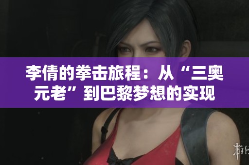 李倩的拳击旅程：从“三奥元老”到巴黎梦想的实现