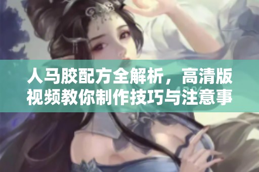 人马胶配方全解析，高清版视频教你制作技巧与注意事项