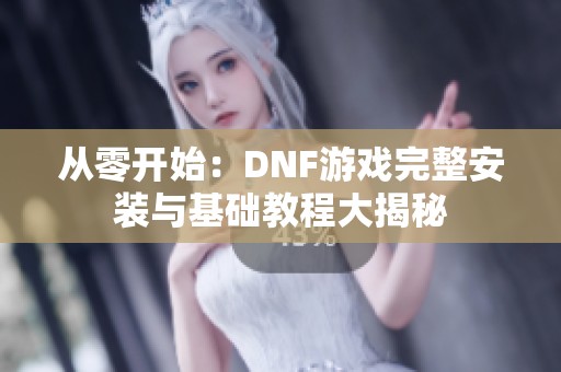 从零开始：DNF游戏完整安装与基础教程大揭秘