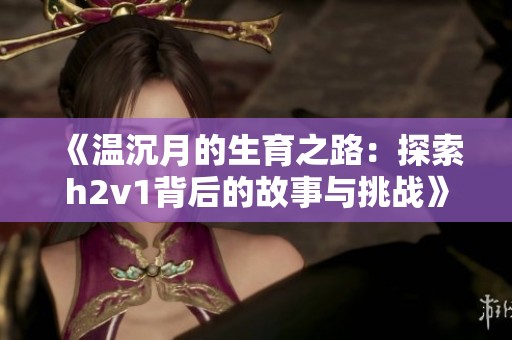 《温沉月的生育之路：探索h2v1背后的故事与挑战》