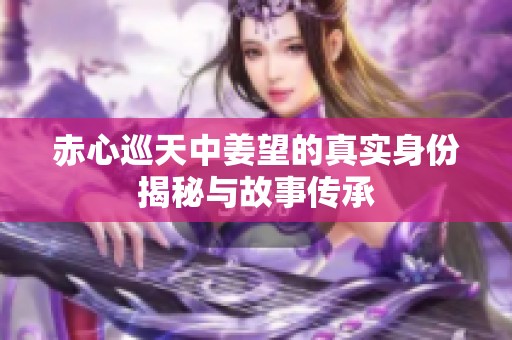 赤心巡天中姜望的真实身份揭秘与故事传承