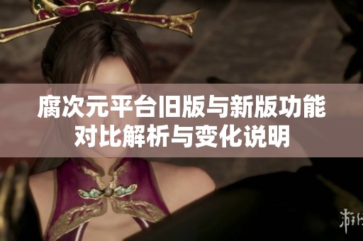 腐次元平台旧版与新版功能对比解析与变化说明