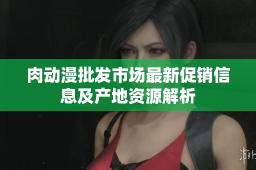 肉动漫批发市场最新促销信息及产地资源解析