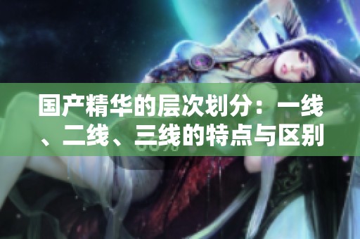 国产精华的层次划分：一线、二线、三线的特点与区别解析