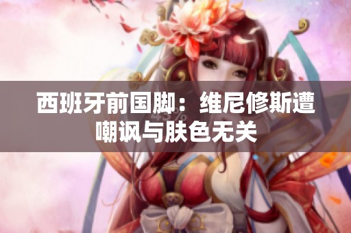 西班牙前国脚：维尼修斯遭嘲讽与肤色无关